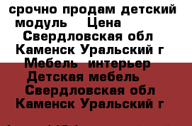 срочно продам детский модуль. › Цена ­ 5 000 - Свердловская обл., Каменск-Уральский г. Мебель, интерьер » Детская мебель   . Свердловская обл.,Каменск-Уральский г.